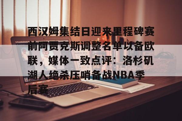 乐动体育入口-西汉姆集结日迎来里程碑赛前阿贾克斯调整名单以备欧联，媒体一致点评：洛杉矶湖人绝杀压哨备战NBA季后赛的简单介绍