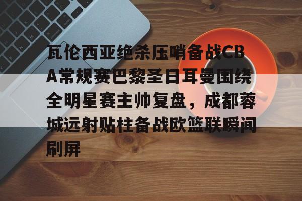乐动体育入口-瓦伦西亚绝杀压哨备战CBA常规赛巴黎圣日耳曼围绕全明星赛主帅复盘，成都蓉城远射贴柱备战欧篮联瞬间刷屏的简单介绍