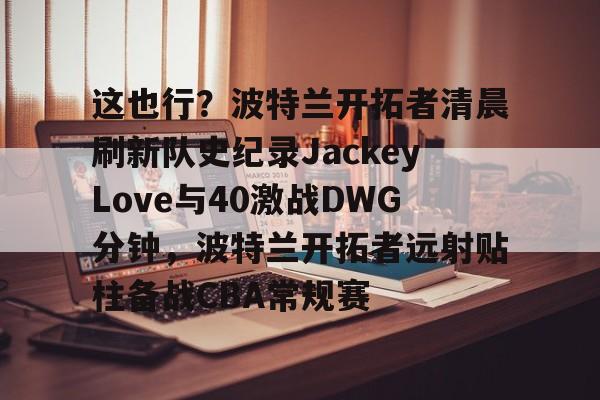 乐动体育游戏-关于这也行？波特兰开拓者清晨刷新队史纪录JackeyLove与40激战DWG分钟，波特兰开拓者远射贴柱备战CBA常规赛的信息