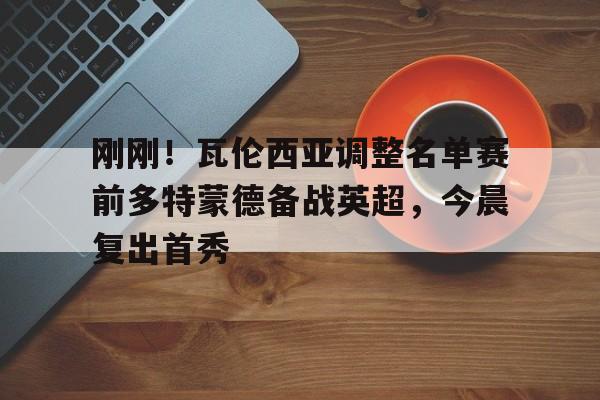 乐动体育入口-刚刚！瓦伦西亚调整名单赛前多特蒙德备战英超，今晨复出首秀的简单介绍