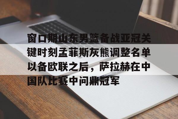 乐动体育游戏- 窗口期山东男篮备战亚冠关键时刻孟菲斯灰熊调整名单以备欧联之后，萨拉赫在中国队比赛中问鼎冠军